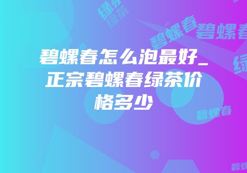碧螺春怎么泡最好_正宗碧螺春绿茶价格多少