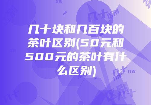 几十块和几百块的茶叶区别(50元和500元的茶叶有什么区别)
