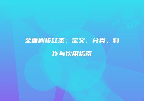 全面解析红茶：定义、分类、制作与饮用指南