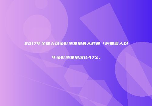 2017年全球人均茶叶消费量最大的是「阿联酋人均年茶叶消费量增长47%」