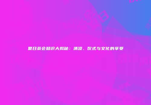 夏日茶会知识大揭秘：清凉、仪式与文化的享受