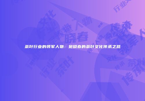 茶叶行业的领军人物：宛晓春的茶叶文化传承之路