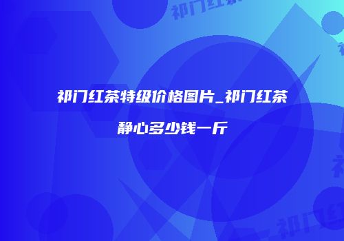 祁门红茶特级价格图片_祁门红茶静心多少钱一斤