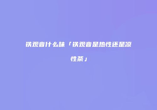 铁观音什么味「铁观音是热性还是凉性茶」