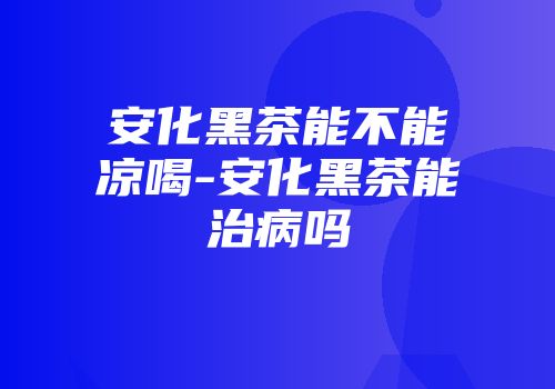 安化黑茶能不能凉喝-安化黑茶能治病吗