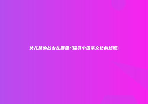 女儿茶的故乡在哪里?(探寻中国茶文化的起源)