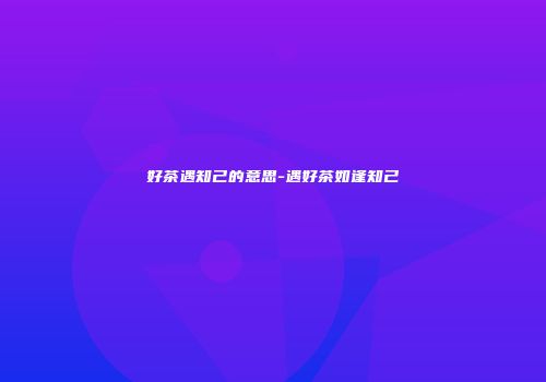 好茶遇知己的意思-遇好茶如逢知己