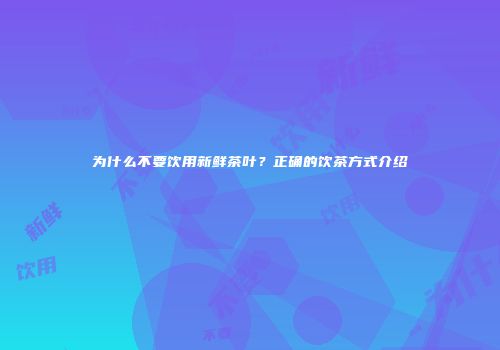 为什么不要饮用新鲜茶叶？正确的饮茶方式介绍