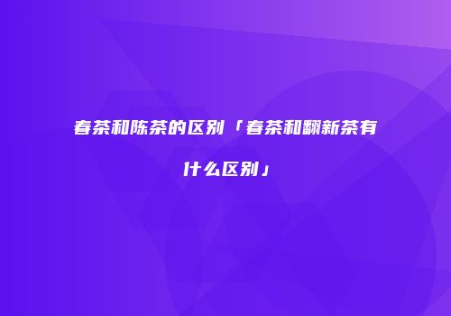 春茶和陈茶的区别「春茶和翻新茶有什么区别」