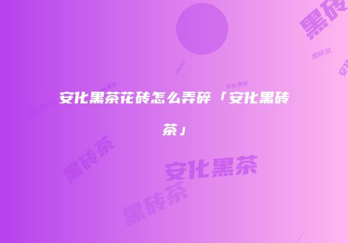 安化黑茶花砖怎么弄碎「安化黑砖茶」