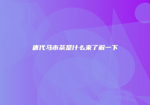 唐代马市茶是什么来了解一下