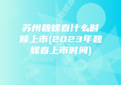 苏州碧螺春什么时候上市(2023年碧螺春上市时间)