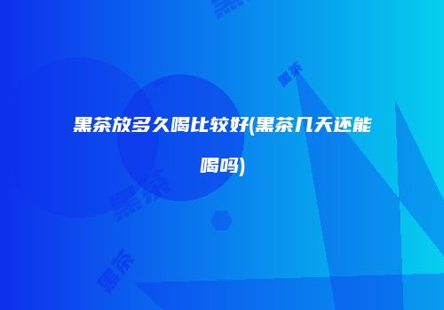 黑茶放多久喝比较好(黑茶几天还能喝吗)