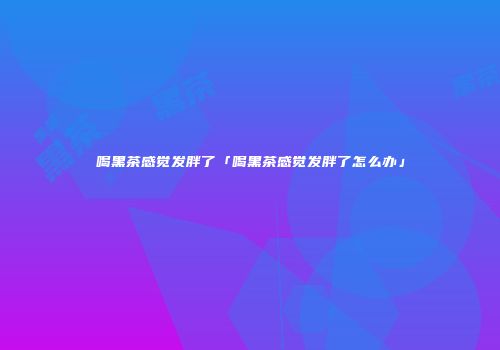 喝黑茶感觉发胖了「喝黑茶感觉发胖了怎么办」