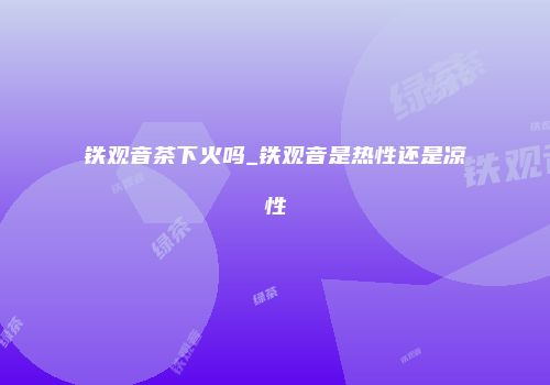 铁观音茶下火吗_铁观音是热性还是凉性