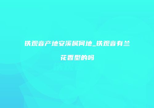 铁观音产地安溪属何地_铁观音有兰花香型的吗