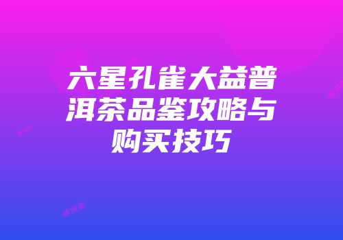 六星孔雀大益普洱茶品鉴攻略与购买技巧