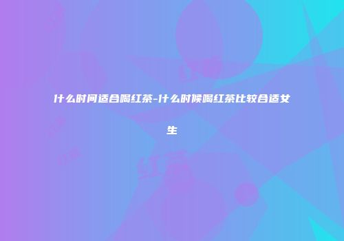 什么时间适合喝红茶-什么时候喝红茶比较合适女生