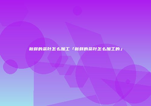 新鲜的茶叶怎么加工「新鲜的茶叶怎么加工的」