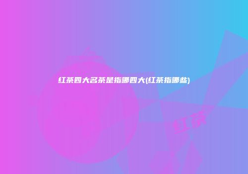 红茶四大名茶是指哪四大(红茶指哪些)