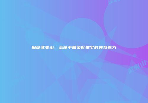 探秘武夷山：品味中国茶叶瑰宝的独特魅力