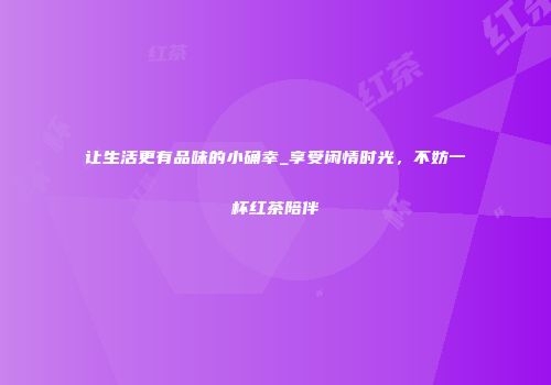 让生活更有品味的小确幸_享受闲情时光，不妨一杯红茶陪伴