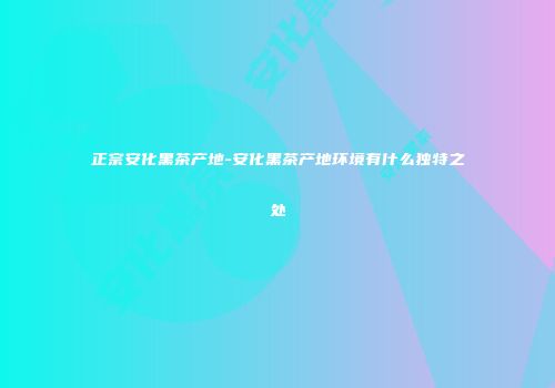 正宗安化黑茶产地-安化黑茶产地环境有什么独特之处