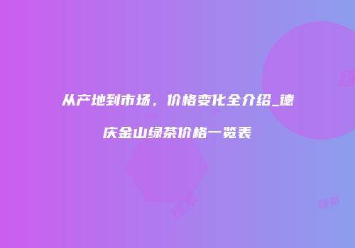 从产地到市场，价格变化全介绍_德庆金山绿茶价格一览表