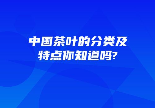 中国茶叶的分类及特点你知道吗?