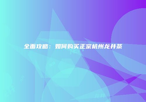 全面攻略：如何购买正宗杭州龙井茶