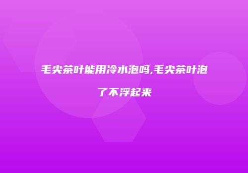 毛尖茶叶能用冷水泡吗,毛尖茶叶泡了不浮起来