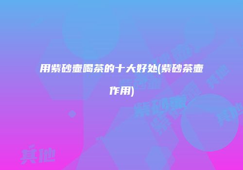 用紫砂壶喝茶的十大好处(紫砂茶壶作用)