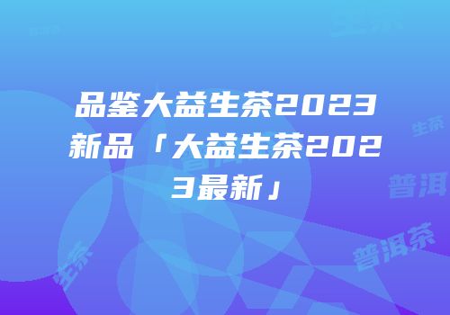 品鉴大益生茶2023新品「大益生茶2023最新」