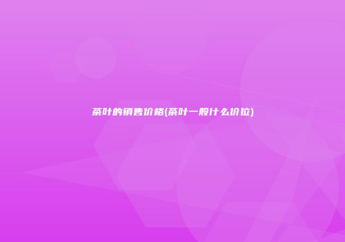 茶叶的销售价格(茶叶一般什么价位)