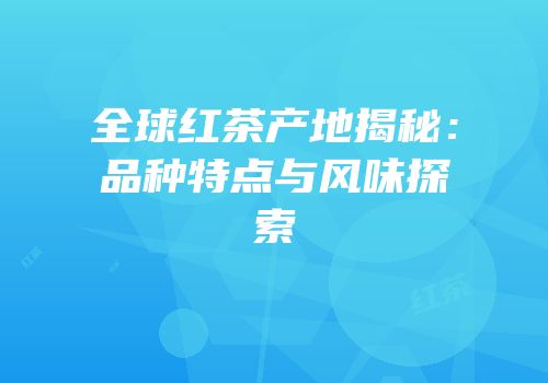 全球红茶产地揭秘：品种特点与风味探索