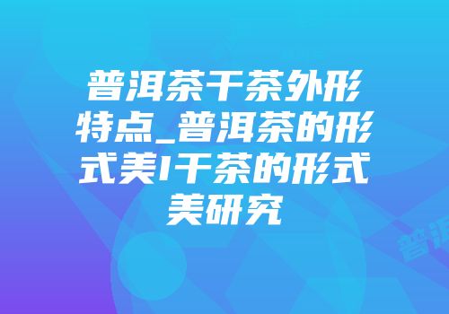 普洱茶干茶外形特点_普洱茶的形式美I干茶的形式美研究