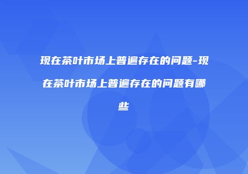 现在茶叶市场上普遍存在的问题-现在茶叶市场上普遍存在的问题有哪些
