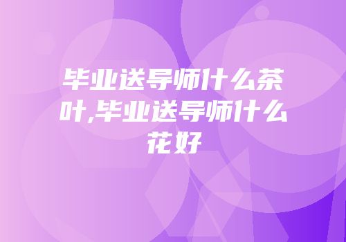 毕业送导师什么茶叶,毕业送导师什么花好