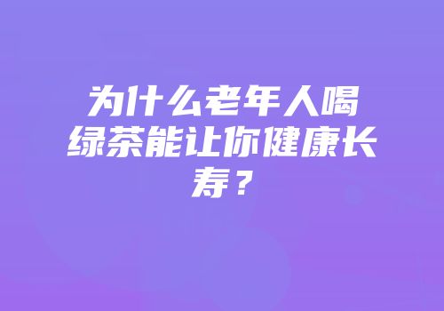 为什么老年人喝绿茶能让你健康长寿？