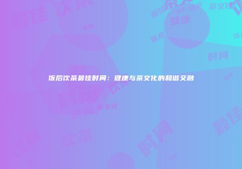 饭后饮茶最佳时间：健康与茶文化的和谐交融