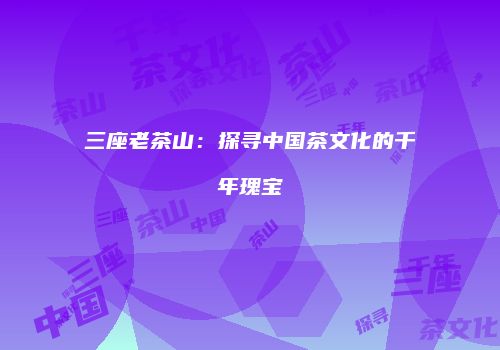 三座老茶山：探寻中国茶文化的千年瑰宝