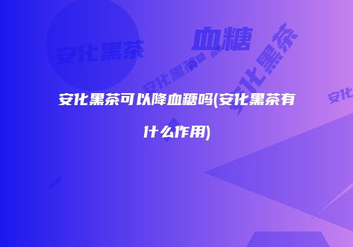 安化黑茶可以降血糖吗(安化黑茶有什么作用)