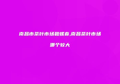 南昌市茶叶市场碧螺春,南昌茶叶市场哪个较大
