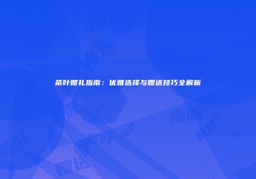 茶叶赠礼指南：优雅选择与赠送技巧全解析