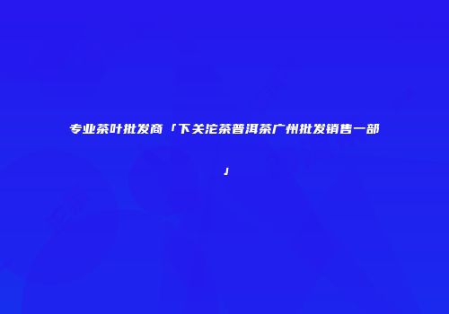 专业茶叶批发商「下关沱茶普洱茶广州批发销售一部」