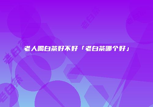 老人喝白茶好不好「老白茶哪个好」