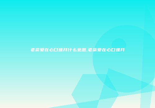 老茶爱在心口难开什么意思,老茶爱在心口难开