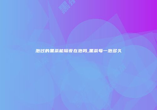 泡过的黑茶能隔夜在泡吗,黑茶每一泡多久