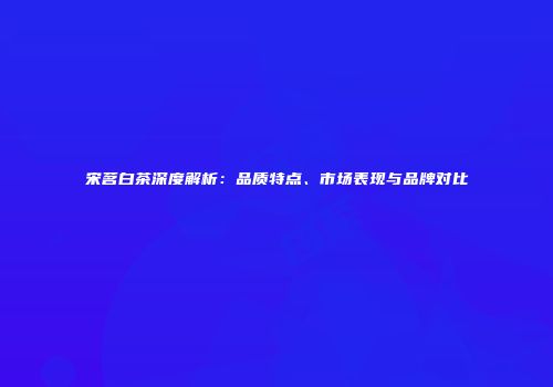 宋茗白茶深度解析：品质特点、市场表现与品牌对比