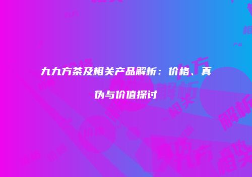 九九方茶及相关产品解析：价格、真伪与价值探讨